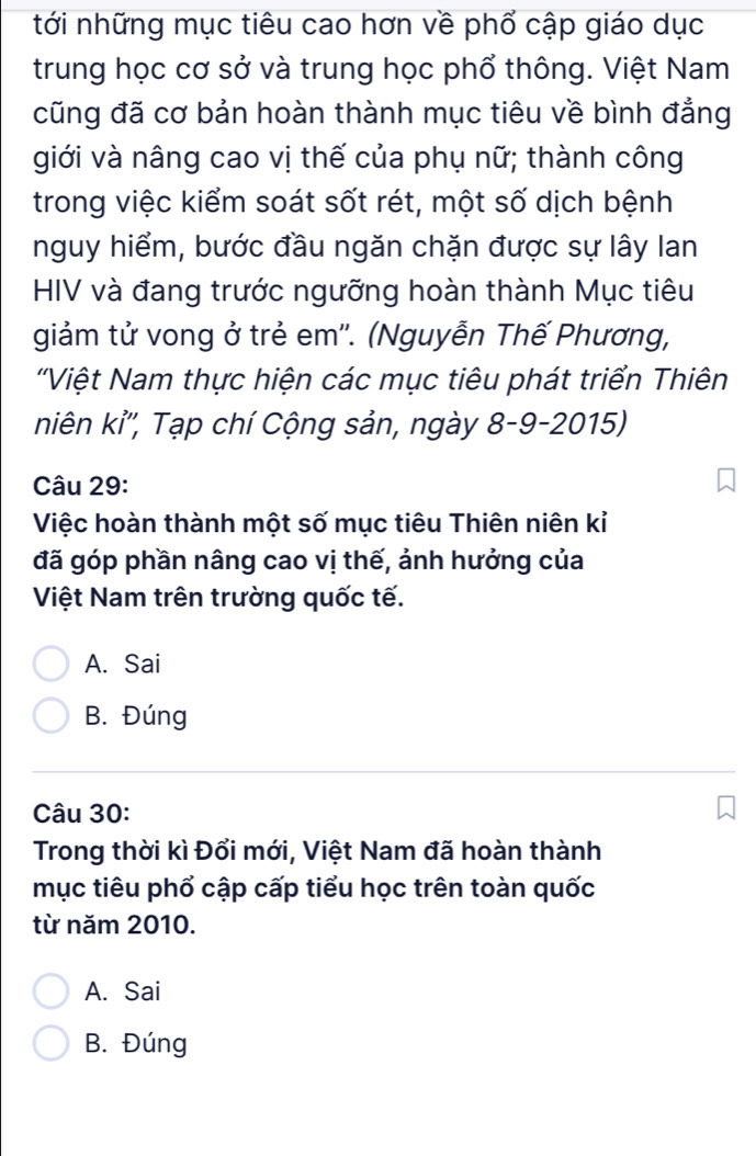 tới những mục tiêu cao hơn về phổ cập giáo dục
trung học cơ sở và trung học phổ thông. Việt Nam
cũng đã cơ bản hoàn thành mục tiêu về bình đẳng
giới và nâng cao vị thế của phụ nữ; thành công
trong việc kiểm soát sốt rét, một số dịch bệnh
nguy hiểm, bước đầu ngăn chặn được sự lây lan
HIV và đang trước ngưỡng hoàn thành Mục tiêu
giảm tử vong ở trẻ em''. (Nguyễn Thế Phương,
'Việt Nam thực hiện các mục tiêu phát triển Thiên
niên kỉ'', Tạp chí Cộng sản, ngày 8-9-2015)
Câu 29:
Việc hoàn thành một số mục tiêu Thiên niên kỉ
đã góp phần nâng cao vị thế, ảnh hưởng của
Việt Nam trên trường quốc tế.
A. Sai
B. Đúng
Câu 30:
Trong thời kì Đổi mới, Việt Nam đã hoàn thành
mục tiêu phổ cập cấp tiểu học trên toàn quốc
từ năm 2010.
A. Sai
B. Đúng