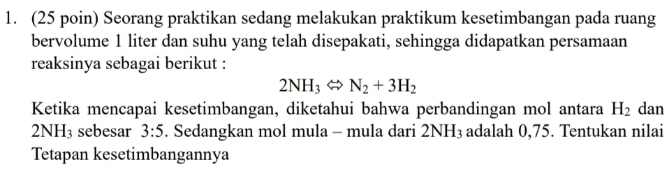 (25 poin) Seorang praktikan sedang melakukan praktikum kesetimbangan pada ruang 
bervolume 1 liter dan suhu yang telah disepakati, sehingga didapatkan persamaan 
reaksinya sebagai berikut :
2NH_3Leftrightarrow N_2+3H_2
Ketika mencapai kesetimbangan, diketahui bahwa perbandingan mol antara H_2 dan
2NH_3 sebesar 3:5. Sedangkan mol mula - mula dari 2NH_3 adalah 0,75. Tentukan nilai 
Tetapan kesetimbangannya