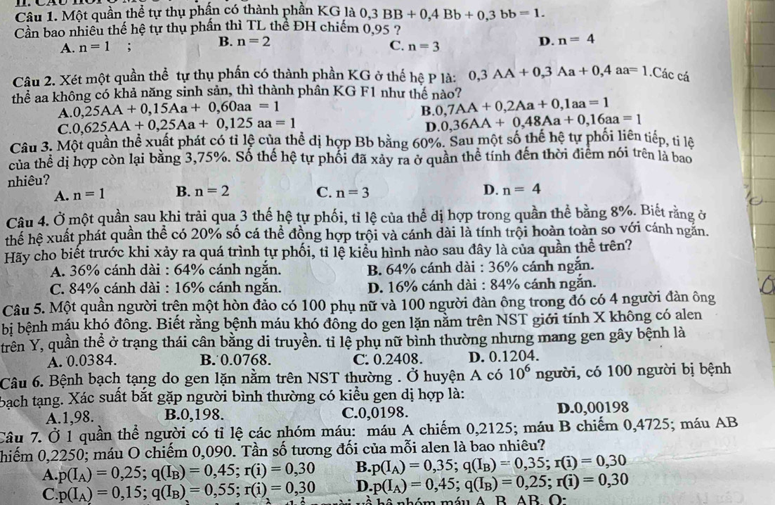 Một quần thể tự thụ phần có thành phần KG là 0,3BB+0,4Bb+0,3bb=1.
Cần bao nhiều thế hệ tự thụ phần thì TL thể ĐH chiếm 0.95 ?
B. n=2 D. n=4
A. n=1; C. n=3
Câu 2. Xét một quần thể tự thụ phần có thành phần KG ở thế hệ P là: 0,3AA+0,3Aa+0,4aa=1.Các cá
thể aa không có khả năng sinh sản, thì thành phân KG F1 như thế nào?
A. 0,25AA+0,15Aa+0,60aa=1
B. 0,7AA+0,2Aa+0,1aa=1
C. 0,625AA+0,25Aa+0,125aa=1
D. 0,36AA+0,48Aa+0,16aa=1
Câu 3. Một quần thể xuất phát có tỉ lệ của thể dị hợp Bb bằng 60%. Sau một số thế hệ tự phối liên tiếp, ti lệ
của thể dị hợp còn lại bằng 3,75%. Số thế hệ tự phối đã xảy ra ở quần thể tính đến thời điểm nói trên là bao
nhiêu?
A. n=1 B. n=2 C. n=3 D. n=4
Câu 4. Ở một quần sau khi trải qua 3 thế hệ tự phối, tỉ lệ của thể dị hợp trong quần thể bằng 8%. Biết rằng ở
thể hệ xuất phát quần thể có 20% số cá thể đồng hợp trội và cánh dài là tính trội hoàn toàn so với cánh ngăn.
Hãy cho biết trước khi xảy ra quá trình tự phối, tỉ lệ kiểu hình nào sau đây là của quần thể trên?
A. 36% cánh dài : 64% cánh ngắn. B. 64% cánh dài : 36% cánh ngắn.
C. 84% cánh dài : 16% cánh ngắn. D. 16% cánh dài : 84% cánh ngắn.
Câu 5. Một quần người trện một hòn đảo có 100 phụ nữ và 100 người đàn ông trong đó có 4 người đàn ông
bị bệnh máu khó đông. Biết rằng bệnh máu khó đông do gen lặn nằm trên NST giới tính X không có alen
trên Y, quần thể ở trạng thái cân bằng di truyền. ti lệ phụ nữ bình thường nhưng mang gen gây bệnh là
A. 0.0384. B.0.0768. C. 0.2408. D. 0.1204.
Câu 6. Bệnh bạch tạng do gen lặn nằm trên NST thường . Ở huyện A có 10^6 người, có 100 người bị bệnh
bạch tạng. Xác suất bắt gặp người bình thường có kiểu gen dị hợp là:
A.1,98. B.0,198. C.0,0198. D.0,00198
Câu 7. Ở 1 quần thể người có tỉ lệ các nhóm máu: máu A chiếm 0,2125; máu B chiếm 0,4725; máu AB
hiếm 0,2250; máu O chiếm 0,090. Tần số tương đối của mỗi alen là bao nhiêu?
A. p(I_A)=0,25;q(I_B)=0,45;r(i)=0,30 B. p(I_A)=0,35;q(I_B)=0,35;r(i)=0,30
C. p(I_A)=0,15;q(I_B)=0,55;r(i)=0,30 D. p(I_A)=0,45;q(I_B)=0,25;r(i)=0,30
b- A D AB