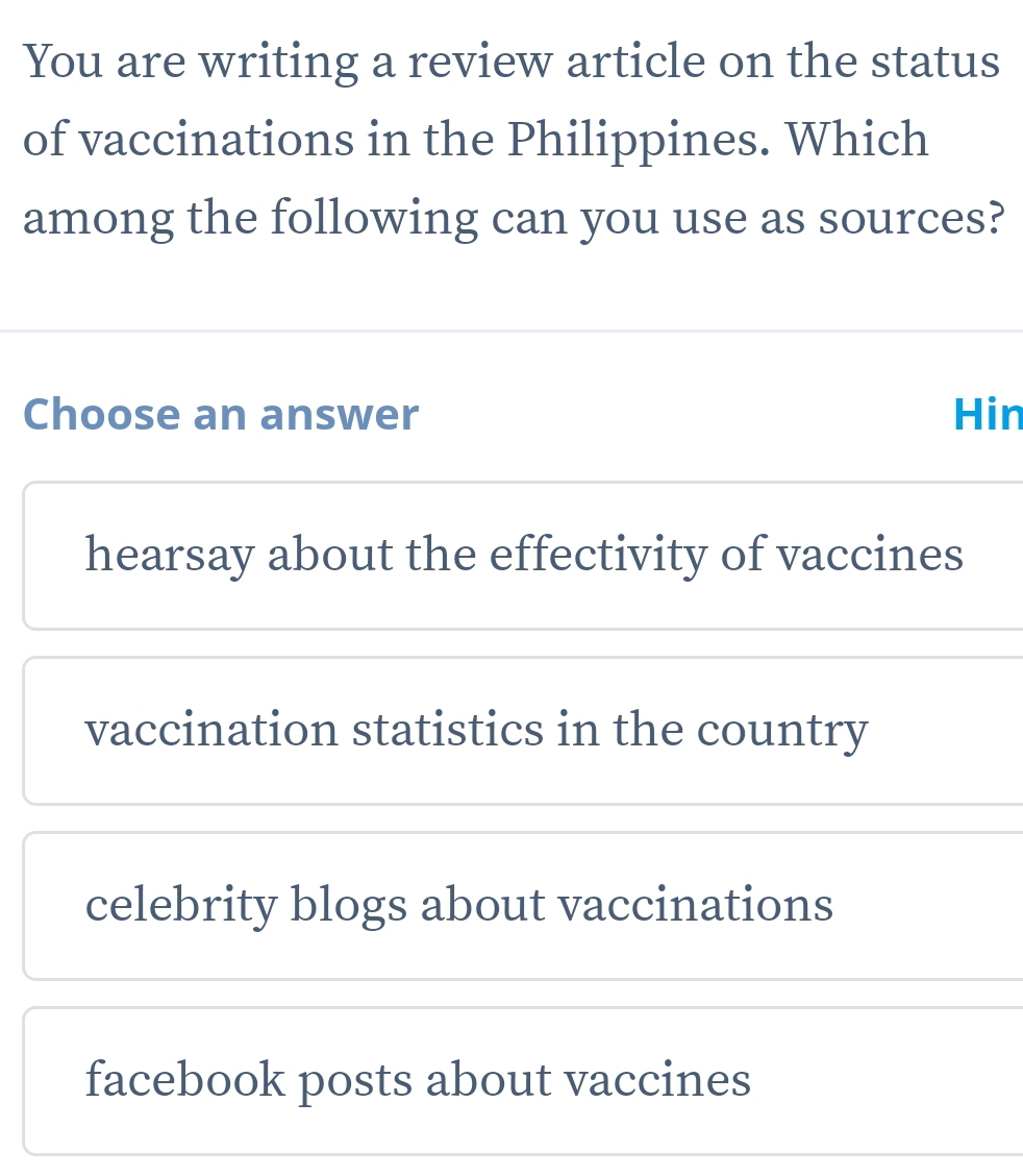 You are writing a review article on the status
of vaccinations in the Philippines. Which
among the following can you use as sources?
Choose an answer Hin
hearsay about the effectivity of vaccines
vaccination statistics in the country
celebrity blogs about vaccinations
facebook posts about vaccines