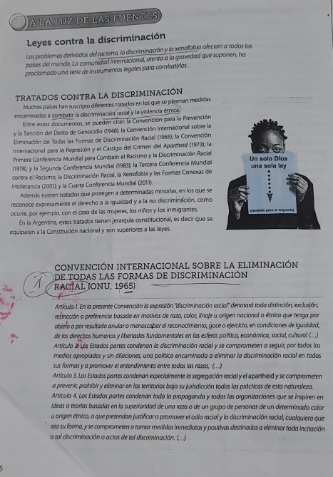 A LA LUZ DE LAS FUENTES
Leyes contra la discriminación
Los problemas derivados del racismo, la discriminación y la xenofobja afectan a todos los
países del mundo. La comunidad internacional, atenta a la gravedad que suponen, ha
proclamado una serie de instrumentos legales para combatirlos.
TRATADOS CONTRA LA DISCRIMINACIÓN
Muchos países han suscripto diferentes tratados en los que se plasman medidas
encaminadas a combatir la discriminación racial y la violencia étnica.
Entre estos documentos, se pueden citar: la Corvención para la Prevención
y la Sanción del Delito de Genocidio (1948); la Convención Internacional sobre la
Eliminación de Todas las Formas de Discriminación Raciall (1965); la Convención
Internacional para la Represión y el Castigo del Crimen del Aportheïd (1973); la
Primera Conferencia Mundial para Combatir el Racismo y la Discriminación Racial
(1978), y la Segunda Conferencia Mundial (1983); la Tercera Conferencia Mundial
contra el Racismo, la Discriminación Racial, la Xenofobia y las Formas Conexas de
Intolerancia (2001); y la Cuarta Conferencia Mundial (2011).
Además existen tratados que protegen a determinadas minorías, en los que se
reconoce expresamente el derecho a la igualdad y a la no discriminación, como
ocurre, por ejemplo, con el caso de las mujeres, los niños y los inmigrantes.
En la Argentina, estos tratados tienen jerarquía constitucional, es decir que se
equiparan a la Constitución nacional y son superiores a las leyes.
CONVENCIÓN INTERNACIONAL SOBRE La ELIMINACIÓN
de todas las formas de discriminación
RACÍAL (ONU, 1965)
Artícula 1. En la presente Convención la expresión "discriminación racial" denotará toda distinción, exclusión,
o restricción o preferencia basada en motivos de raza, color, linaje u orígen nacional o étnico que tenga por
objeto o por resultado anular o menoscabar el reconocimiento, goce o ejercicio, en condiciones de igualdad,
de los derechos humanos y libertades fundamentales en las esferas política, económica, social, cultural (.. .).
Artículo 2: Lás Estados partes condenan la discriminación racial y se comprometen a seguir, por todos los
medios apropiados y sin dilaciones, una política encaminada a eliminar la discriminación racial en todas
sus formas y a promover el entendimiento entre todas las razas, (.)
Artículo 3. Los Estados partes condenan especialmente la segregación racial y el apartheid y se comprometen
a prevenir, prohibir y eliminar en los territorios bajo su jurisdicción todas las prácticas de esta naturaleza.
Artículo 4. Los Estados partes condenan toda la propaganda y todas las organizaciones que se inspiren en
ídeas o teorías basadas en la superioridad de una raza o de un grupo de personas de un determinado color
u origen étnico, o que pretendan justificar o promover el odio racial y la discriminación racial, cualquiera que
sea su forma, y se comprometen a tomar medidas inmediatas y positivas destinadas a eliminar toda incitación
a tal discriminación o actos de tal discriminación. (. ..)