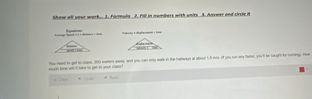 Show all your work... 1. Formula 2. Fill in numbers with units 3. Answer and circle it
Awrage Spool Equtions
1+1= distance = ter Velociry = displacement + tome
 
You need to get to class, 200 meters away, and you can only walk in the hallways at about 1.5 m/s. (if you run any faster, you'll be caught for running). How
much time will it take to get to your class?
* Cear Undo Redo