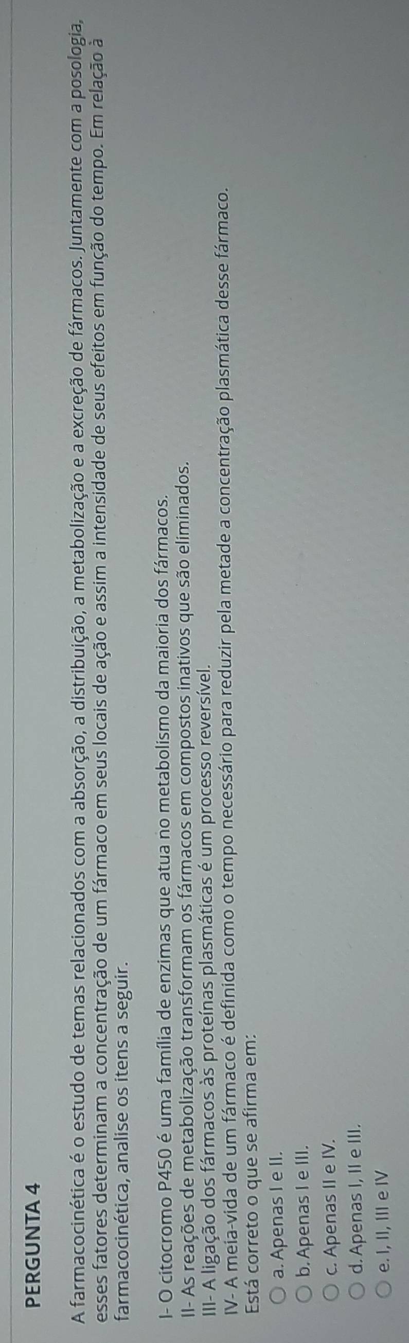 PERGUNTA 4
A farmacocinética é o estudo de temas relacionados com a absorção, a distribuição, a metabolização e a excreção de fármacos. Juntamente com a posologia,
esses fatores determinam a concentração de um fármaco em seus locais de ação e assim a intensidade de seus efeitos em função do tempo. Em relação à
farmacocinética, analise os itens a seguir.
I- O citocromo P450 é uma família de enzimas que atua no metabolismo da maioria dos fármacos.
II- As reações de metabolização transformam os fármacos em compostos inativos que são eliminados.
III- A ligação dos fármacos às proteínas plasmáticas é um processo reversível.
IV- A meia-vida de um fármaco é definida como o tempo necessário para reduzir pela metade a concentração plasmática desse fármaco.
Está correto o que se afirma em:
a. Apenas I e II.
b. Apenas I e III.
c. Apenas II e IV.
d. Apenas I, II e III.
e. I, II, III e IV