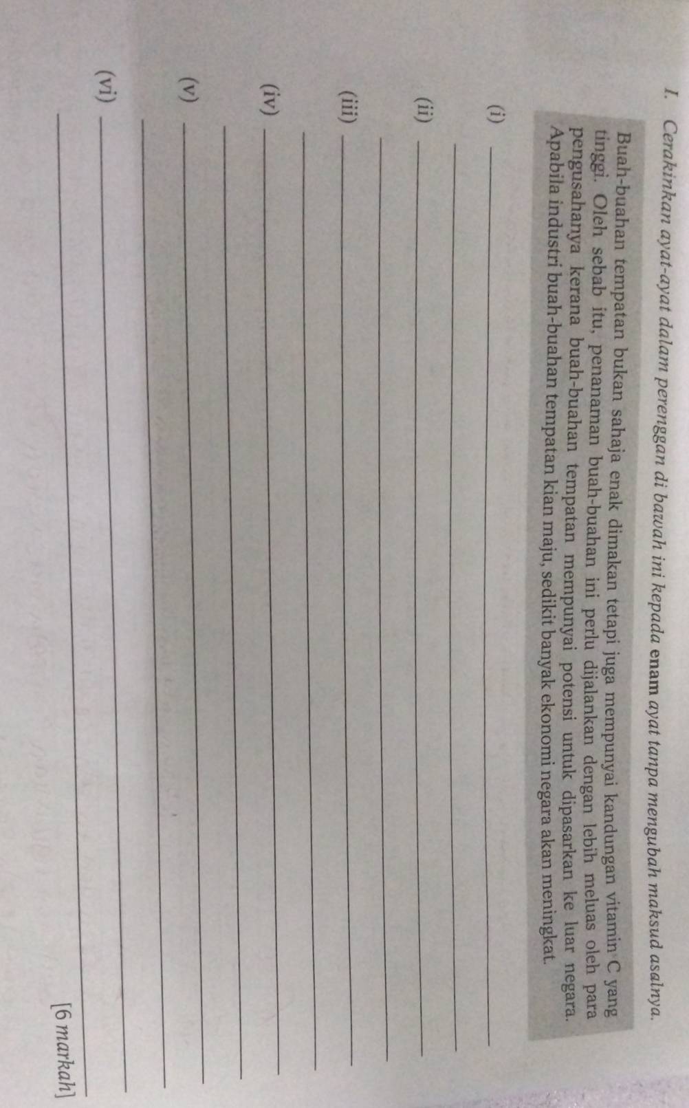 Cerakinkan ayat-ayat dalam perenggan di bawah ini kepada enam ayat tanpa mengubah maksud asalnya. 
Buah-buahan tempatan bukan sahaja enak dimakan tetapi juga mempunyai kandungan vitamin C yang 
tinggi. Oleh sebab itu, penanaman buah-buahan ini perlu dijalankan dengan lebih meluas oleh para 
pengusahanya kerana buah-buahan tempatan mempunyai potensi untuk dipasarkan ke luar negara. 
Apabila industri buah-buahan tempatan kian maju, sedikit banyak ekonomi negara akan meningkat. 
(i)_ 
_ 
(ii)_ 
_ 
(iii)_ 
_ 
(iv) 
_ 
_ 
_ 
_ 
(v) 
_ 
_ 
(vi) 
[6 markah]