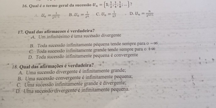 Qual é o termo geral da sucessão U_n= 1; 1/2 ; 1/4 ; 1/8 ;... ?
A. U_n= 1/2^(n-1)  B. U_n= 1/2^n  C. U_n= 1/n^2  D. U_n= n/2^(n+1) 
17. Qual das afirmacoes é verdadeira?
A. Um infinitésimo é uma sucessão divergente
B. Toda sucessão infinitamente pêquena tende sempre para o −∞
C. Toda sucessão infinitamente grande tende sempre para o +∞
D. Toda sucessão infinitamente pequena é convergente
18. Qual das afirmações é verdadeira?
A. Uma sucessão divergente é infinitamente grande;
B. Uma sucessão convergente é infinitamente pequena;
C. Uma sucessão infinitamente grande é divergente;
D. Uma sucessão divergente é infinitamente pequena.