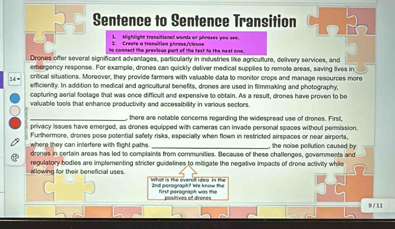 Sentence to Sentence Transition 
1. Highlight transitional words or phrases you see. 
2. Create a transition phrase/clause 
to connect the previous part of the text to the next one. 
Drones offer several significant advantages, particularly in industries like agriculture, delivery services, and 
emergency response. For example, drones can quickly deliver medical supplies to remote areas, saving lives in
14 ▼ critical situations. Moreover, they provide farmers with valuable data to monitor crops and manage resources more 
efficiently. In addition to medical and agricultural benefits, drones are used in filmmaking and photography, 
capturing aerial footage that was once difficult and expensive to obtain. As a result, drones have proven to be 
valuable tools that enhance productivity and accessibility in various sectors. 
_, there are notable concerns regarding the widespread use of drones. First, 
privacy issues have emerged, as drones equipped with cameras can invade personal spaces without permission. 
Furthermore, drones pose potential safety risks, especially when flown in restricted airspaces or near airports, 
where they can interfere with flight paths. _, the noise pollution caused by 
drones in certain areas has led to complaints from communities. Because of these challenges, governments and 
regulatory bodies are implementing stricter guidelines to mitigate the negative impacts of drone activity while 
allowing for their beneficial uses. 
What is the overall idea in the 
2nd paragraph? We know the 
first paragraph was the 
positives of drones 
9 / 11