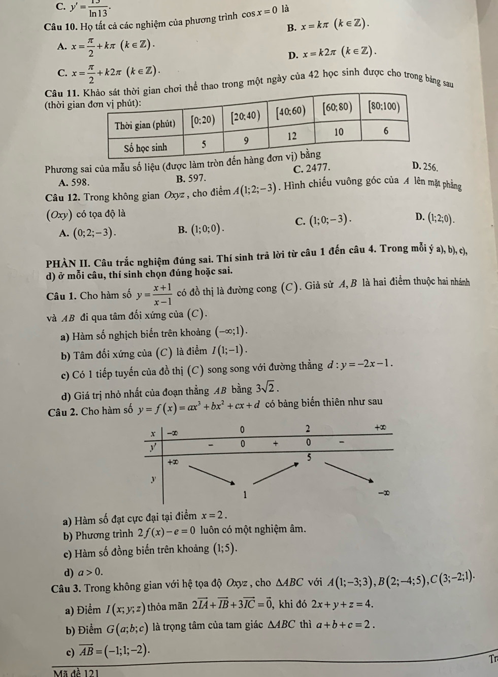 C. y'= 13/ln 13 .
Câu 10. Họ tất cả các nghiệm của phương trình cos x=0 là
B. x=kπ (k∈ Z).
A. x= π /2 +kπ (k∈ Z).
D. x=k2π (k∈ Z).
C. x= π /2 +k2π (k∈ Z).
Câu 11.i thể thao trong một ngày của 42 học sinh được cho trong bảng sau
(thời gia
Phương sai của mẫu số liệu (được làm tròn đến h
A. 598. B. 597. C. 2477.
D. 256.
Câu 12. Trong không gian Oxyz , cho điểm A(1;2;-3). Hình chiếu vuông góc của A lên mặt phẳng
(Oxy) có tọa độ là D. (1;2;0).
C. (1;0;-3).
A. (0;2;-3).
B. (1;0;0).
PHÀN II. Câu trắc nghiệm đúng sai. Thí sinh trả lời từ câu 1 đến câu 4. Trong mỗi ý a), b), c),
d) ở mỗi câu, thí sinh chọn đúng hoặc sai.
Câu 1. Cho hàm số y= (x+1)/x-1  có đồ thị là đường cong (C). Giả sử A, B là hai điểm thuộc hai nhánh
và AB đi qua tâm đối xứng của (C).
a) Hàm số nghịch biến trên khoảng (-∈fty ;1).
b) Tâm đối xứng của (C) là điểm I(1;-1).
c) Có 1 tiếp tuyến của đồ thị (C) song song với đường thẳng d:y=-2x-1.
d) Giá trị nhỏ nhất của đoạn thẳng AB bằng 3sqrt(2).
Câu 2. Cho hàm số y=f(x)=ax^3+bx^2+cx+d có bảng biến thiên như sau
a) Hàm số đạt cực đại tại điểm x=2.
b) Phương trình 2f(x)-e=0 luôn có một nghiệm âm.
c) Hàm số đồng biến trên khoảng (1;5).
d) a>0.
Câu 3. Trong không gian với hệ tọa độ Oxyz , cho △ ABC với A(1;-3;3),B(2;-4;5),C(3;-2;1).
a) Điểm I(x;y;z) thỏa mãn 2vector IA+vector IB+3vector IC=vector 0, , khi đó 2x+y+z=4.
b) Điểm G(a;b;c) là trọng tâm của tam giác △ ABC thì a+b+c=2.
c) vector AB=(-1;1;-2).
Tr
Mã đề 121