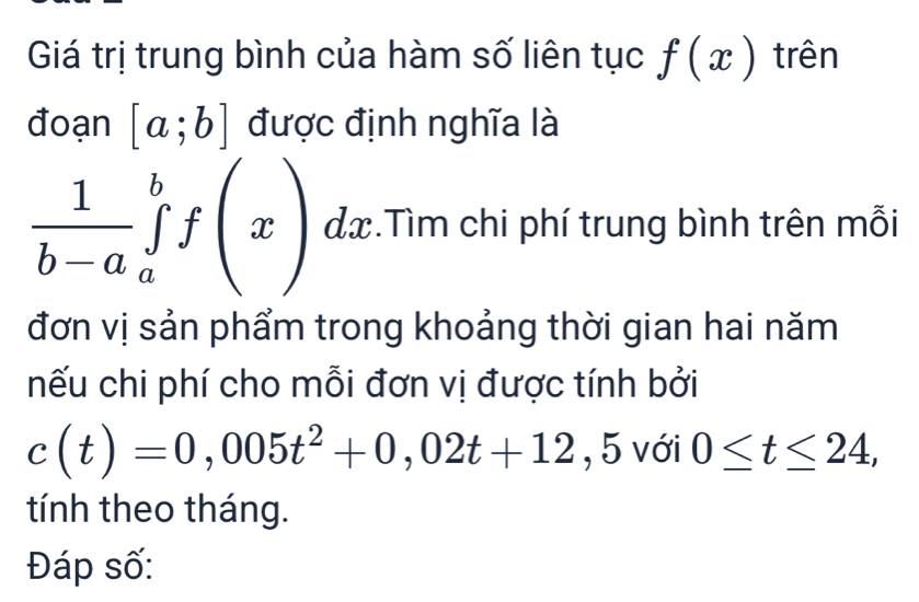 Giá trị trung bình của hàm số liên tục f(x) trên 
đoạn [a;b] được định nghĩa là
 1/b-a ∈tlimits _a^(bf(x)dx. .Tìm chi phí trung bình trên mỗi 
đơn vị sản phẩm trong khoảng thời gian hai năm 
nếu chi phí cho mỗi đơn vị được tính bởi
c(t)=0,005t^2)+0,02t+12 , 5 với 0≤ t≤ 24, 
tính theo tháng. 
Đáp số: