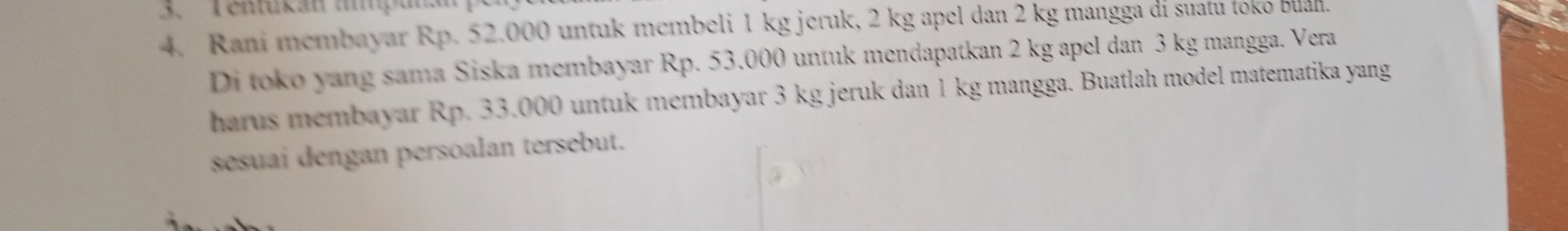 Tentukán impana 
4. Rani membayar Rp. 52.000 untuk membeli 1 kg jeruk, 2 kg apel dan 2 kg mangga di suatu toko buan. 
Di toko yang sama Siska membayar Rp. 53.000 untuk mendapatkan 2 kg apel dan 3 kg mangga. Vera 
harus membayar Rp. 33.000 untuk membayar 3 kg jeruk dan 1 kg mangga. Buatlah model matematika yang 
sesuai dengan persoalan tersebut.