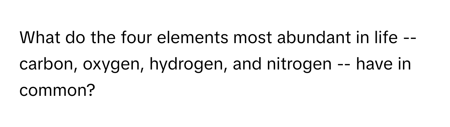 What do the four elements most abundant in life -- carbon, oxygen, hydrogen, and nitrogen -- have in common?