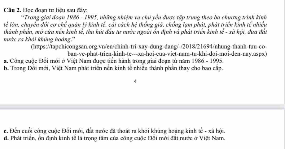 Đọc đoạn tư liệu sau đây:
*Trong giai đoạn 1986 - 1995, những nhiệm vụ chủ yếu được tập trung theo ba chương trình kinh
lễ lớn, chuyển đồi cơ chế quản lý kinh tế, cải cách hệ thống giá, chống lạm phát, phát triển kinh tế nhiều
thành phần, mở cửa nền kinh tế, thu hút đầu tư nước ngoài ồn định và phát triển kinh tế - xã hội, đưa đất
nước ra khỏi khủng hoảng.'
(https://tapchicongsan.org.vn/en/chinh-tri-xay-dung-dang/-/2018/21694/nhung-thanh-tuu-co-
ban-ve-phat-trien-kinh-te---xa-hoi-cua-viet-nam-tu-khi-doi-moi-den-nay.aspx)
a. Công cuộc Đổi mới ở Việt Nam được tiến hành trong giai đoạn từ năm 1986 - 1995.
b. Trong Đổi mới, Việt Nam phát triển nền kinh tế nhiều thành phần thay cho bao cấp.
4
c. Đến cuối công cuộc Đổi mới, đất nước đã thoát ra khỏi khủng hoàng kinh tế - xã hội.
d. Phát triển, ồn định kinh tế là trọng tâm của công cuộc Đồi mới đất nước ở Việt Nam.