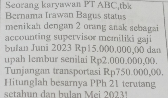 Seorang karyawan PT ABC,tbk 
Bernama Irawan Bagus status 
menikah dengan 2 orang anak sebagai 
accounting supervisor memiliki gaji 
bulan Juni 2023 Rp15.000.000,00 dan 
upah lembur senilai Rp2.000.000,00. 
Tunjangan transportasi Rp750.000,00. 
Hitunglah besarnya PPh 21 terutang 
setahun dan bulan Mei 2023!