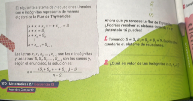 El siguiente sistema de n ecuaciones lineales 
2coo 
con n incógnitas representa de manera 
algebraica la Flor de Thymaridas: 
Ahora que ya conoces la flar de Thymad
beginarrayl x+x_1+x_2+·s +x_n-1=0 x+y_15 x+ x+x_2=5; 1+x_n-1=5, x+x_n-1=5;endarray.  
=Podrías resolver el sistema tomande= == 
nténtalo tú puedes! 
Tomando S=3, S_1=5,=5,=9 , Escribe oin 
quedaría el sistema de ecuaciones. 
Las letras x_1x_Px_2,..., x_n-1 son las n incógnitas_ 
y las letras S, S_1, S_2,..., S_n-1 son las sumas y, 
según el enunciado, la solución es: 2 ¿Cuál es valor de las incógnitas x, x x x 3
x=frac (S_1+S_2+·s +S_n-1)-Sn-2 _ 
170 Matemáticas 2.^circ  Secuencia 13 
Asombro Compartir