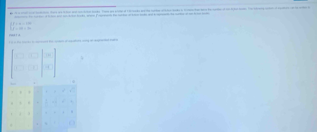 At a smat local bookdurs, there are ficton and nos fiction books. There are a lotal of 130 books and the number of ficton books is 10 more than twice the number of con fiction books. The lollowing sydem of eustons can be enten t 
retermene the number of fiction and non-fiction books, where f represents the number of fiction books and in represents the number of con-fiction bookes
beginarrayl f+n=130 f=10+2nendarray.
FAT 
t ill in the blanks to represent this system of equations using an augmented matrx
- 3/2 
0
4 n  □ /□  
` 2 3
0 ( )
