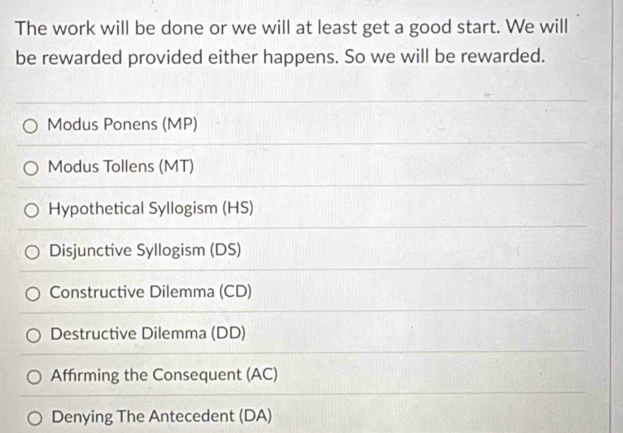 The work will be done or we will at least get a good start. We will
be rewarded provided either happens. So we will be rewarded.
Modus Ponens (MP)
Modus Tollens (MT)
Hypothetical Syllogism (HS)
Disjunctive Syllogism (DS)
Constructive Dilemma (CD)
Destructive Dilemma (DD)
Affirming the Consequent (AC)
Denying The Antecedent (DA)