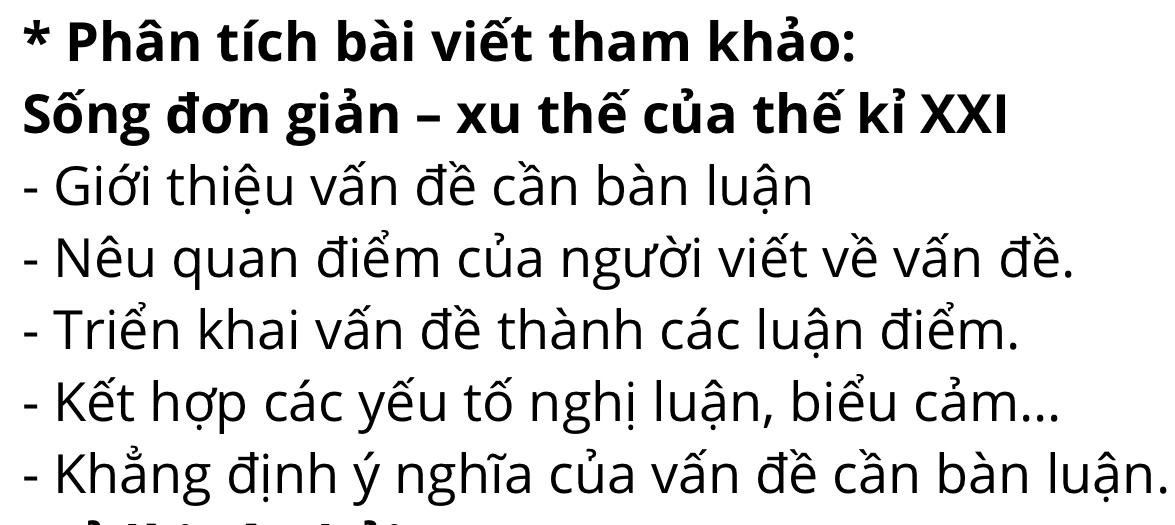 Phân tích bài viết tham khảo: 
Sống đơn giản - xu thế của thế kỉ XXI 
- Giới thiệu vấn đề cần bàn luận 
- Nêu quan điểm của người viết về vấn đề. 
- Triển khai vấn đề thành các luận điểm. 
- Kết hợp các yếu tố nghị luận, biểu cảm... 
- Khẳng định ý nghĩa của vấn đề cần bàn luận.