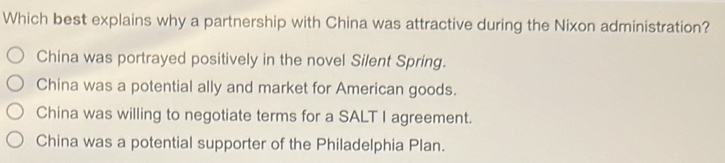 Which best explains why a partnership with China was attractive during the Nixon administration?
China was portrayed positively in the novel Silent Spring.
China was a potential ally and market for American goods.
China was willing to negotiate terms for a SALT I agreement.
China was a potential supporter of the Philadelphia Plan.