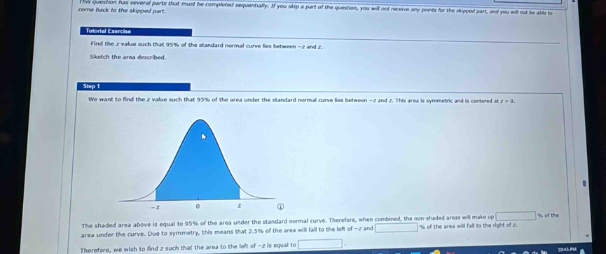 his question has several parts that must be completed sequentially. If you skip a part of the question, you will not receive any points for the skipped part, and you will not be able to 
come back to the skipped part. 
Tutorial Exercise 
Find the z value such that 95% of the standard normal curve lies between - z and z. 
Sketch the area described. 
Step 1
We want to find the z value such that 95% of the area under the standard normal curve lies between - z and z. This area is symmetric and is centered at z=0. 
The shaded area above is equal to 95% of the area under the standard normal curve. Therefore, when combined, the non-shaded areas will make up | % of the 
area under the curve. Due to symmetry, this means that 2.5% of the area will fall to the left of −z and % of the area will fall to the right of z. 
Therefore, we wish to find z such that the area to the left of -z is equal to 1045 PM