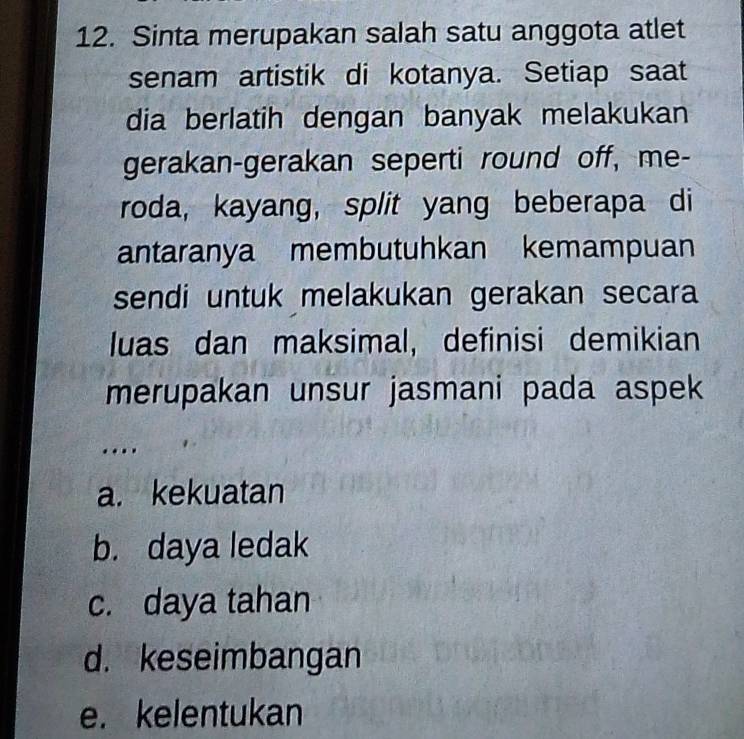 Sinta merupakan salah satu anggota atlet
senam artistik di kotanya. Setiap saat
dia berlatih dengan banyak melakukan
gerakan-gerakan seperti round off, me-
roda, kayang, split yang beberapa di
antaranya membutuhkan kemampuan
sendi untuk melakukan gerakan secara
luas dan maksimal, definisi demikian
merupakan unsur jasmani pada aspek
....
a. kekuatan
b. daya ledak
c. daya tahan
d. keseimbangan
e. kelentukan