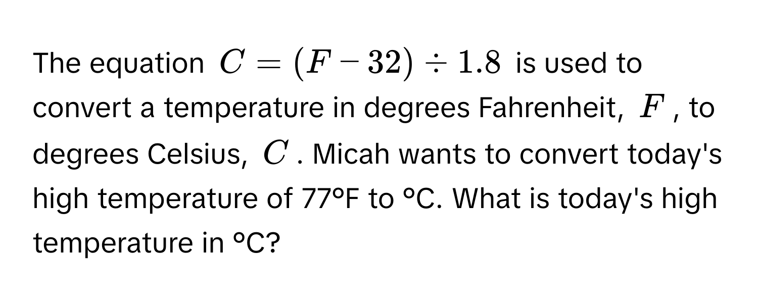 The equation  $C = (F - 32) / 1.8$ is used to convert a temperature in degrees Fahrenheit, $F$, to degrees Celsius, $C$. Micah wants to convert today's high temperature of 77°F to °C. What is today's high temperature in °C?