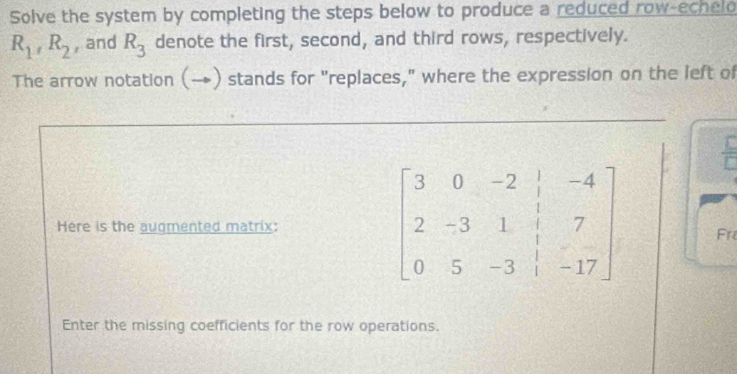 Solve the system by completing the steps below to produce a reduced row-echelo
R_1, R_2 , and R_3 denote the first, second, and third rows, respectively. 
The arrow notation (→) stands for "replaces," where the expression on the left of 
Here is the augmented matrix:
beginbmatrix 3&0&-2&|&-4 2&-3&1&|&7 0&5&-3&|&-17endbmatrix
Fr 
Enter the missing coefficients for the row operations.