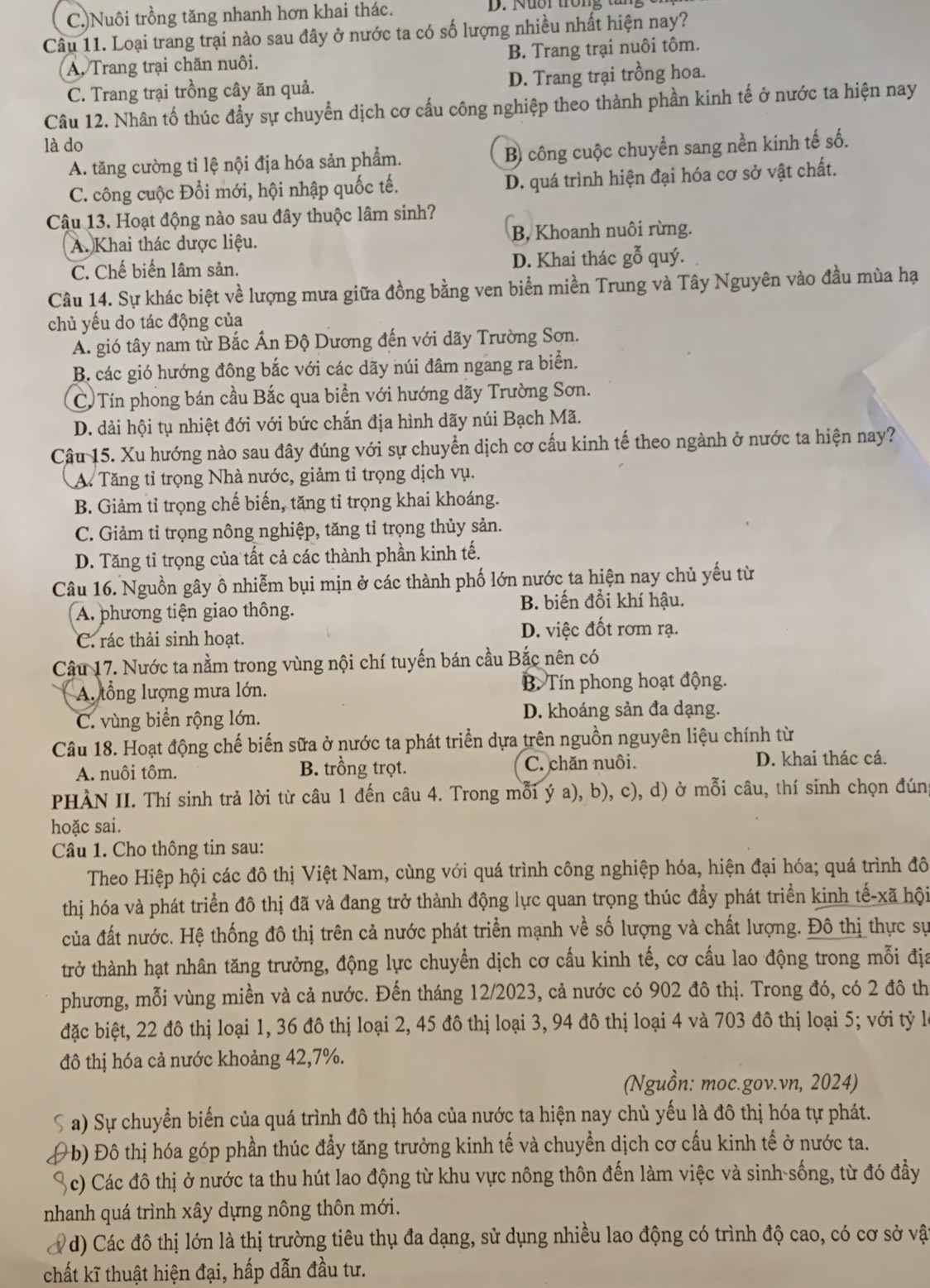 C.)Nuôi trồng tăng nhanh hơn khai thác.
Câu 11. Loại trang trại nào sau đây ở nước ta có số lượng nhiều nhất hiện nay?
A. Trang trại chăn nuôi. B. Trang trại nuôi tôm.
C. Trang trại trồng cây ăn quả. D. Trang trại trồng hoa.
Câu 12. Nhân tố thúc đầy sự chuyển dịch cơ cấu công nghiệp theo thành phần kinh tế ở nước ta hiện nay
là do
A. tăng cường tỉ lệ nội địa hóa sản phẩm. B) công cuộc chuyền sang nền kinh tế số.
C. công cuộc Đổi mới, hội nhập quốc tế. D. quá trình hiện đại hóa cơ sở vật chất.
Câu 13. Hoạt động nào sau đây thuộc lâm sinh?
A. Khai thác dược liệu. B, Khoanh nuôi rừng.
C. Chế biến lâm sản. D. Khai thác gỗ quý.
Câu 14. Sự khác biệt về lượng mưa giữa đồng bằng ven biển miền Trung và Tây Nguyên vào đầu mùa hạ
chủ yếu do tác động của
A. gió tây nam từ Bắc Ấn Độ Dương đến với dãy Trường Sơn.
B. các gió hướng đông bắc với các dãy núi đâm ngang ra biển.
C  Tín phong bán cầu Bắc qua biển với hướng dãy Trường Sơn.
D. dải hội tụ nhiệt đới với bức chắn địa hình dãy núi Bạch Mã.
Câu 15. Xu hướng nào sau đây đúng với sự chuyển dịch cơ cấu kinh tế theo ngành ở nước ta hiện nay?
A. Tăng tỉ trọng Nhà nước, giảm tỉ trọng dịch vụ.
B. Giảm tỉ trọng chế biến, tăng tỉ trọng khai khoáng.
C. Giảm tỉ trọng nông nghiệp, tăng tỉ trọng thủy sản.
D. Tăng tỉ trọng của tất cả các thành phần kinh tế.
Câu 16. Nguồn gây ô nhiễm bụi mịn ở các thành phố lớn nước ta hiện nay chủ yếu từ
A. phương tiện giao thông.
B. biến đổi khí hậu.
C. rác thải sinh hoạt. D. việc đốt rơm rạ.
Cậu 17. Nước ta nằm trong vùng nội chí tuyến bán cầu Bắc nên có
A. tổng lượng mưa lớn. B. Tín phong hoạt động.
C. vùng biển rộng lớn. D. khoáng sản đa dạng.
Câu 18. Hoạt động chế biến sữa ở nước ta phát triển dựa trên nguồn nguyên liệu chính từ
A. nuôi tôm. B. trồng trọt. C. chăn nuôi.
D. khai thác cá.
PHÀN II. Thí sinh trả lời từ câu 1 đến câu 4. Trong mỗi ý a), b), c), d) ở mỗi câu, thí sinh chọn đúng
hoặc sai.
Câu 1. Cho thông tin sau:
Theo Hiệp hội các đô thị Việt Nam, cùng với quá trình công nghiệp hóa, hiện đại hóa; quá trình đô
thị hóa và phát triển đô thị đã và đang trở thành động lực quan trọng thúc đầy phát triển kinh tế-xã hội
của đất nước. Hệ thống đô thị trên cả nước phát triển mạnh về số lượng và chất lượng. Đô thị thực sự
trở thành hạt nhân tăng trưởng, động lực chuyển dịch cơ cấu kinh tế, cơ cấu lao động trong mỗi địa
phương, mỗi vùng miền và cả nước. Đến tháng 12/2023, cả nước có 902 đô thị. Trong đó, có 2 đô th
đặc biệt, 22 đô thị loại 1, 36 đô thị loại 2, 45 đô thị loại 3, 94 đô thị loại 4 và 703 đô thị loại 5; với tỷ l
đô thị hóa cả nước khoảng 42,7%.
(Nguồn: moc.gov.vn, 2024)
a) Sự chuyển biến của quá trình đô thị hóa của nước ta hiện nay chủ yếu là đô thị hóa tự phát.
9b) Đô thị hóa góp phần thúc đầy tăng trưởng kinh tế và chuyển dịch cơ cấu kinh tế ở nước ta.
c) Các đô thị ở nước ta thu hút lao động từ khu vực nông thôn đến làm việc và sinh-sống, từ đó đầy
nhanh quá trình xây dựng nông thôn mới.
V d) Các đô thị lớn là thị trường tiêu thụ đa dạng, sử dụng nhiều lao động có trình độ cao, có cơ sở vật
chất kĩ thuật hiện đại, hấp dẫn đầu tư.