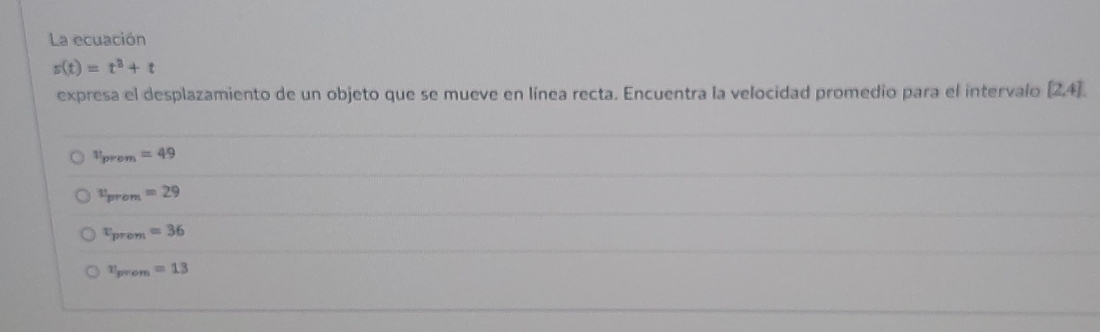 La ecuación
s(t)=t^3+t
expresa el desplazamiento de un objeto que se mueve en línea recta. Encuentra la velocidad promedio para el intervalo [2,4].
v_prom=49
v_prom=29
v_prem=36
v_prom =13