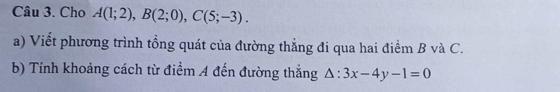 Cho A(1;2), B(2;0), C(5;-3). 
a) Viết phương trình tổng quát của đường thắng đi qua hai điểm B và C. 
b) Tính khoảng cách từ điểm A đến đường thắng △ :3x-4y-1=0