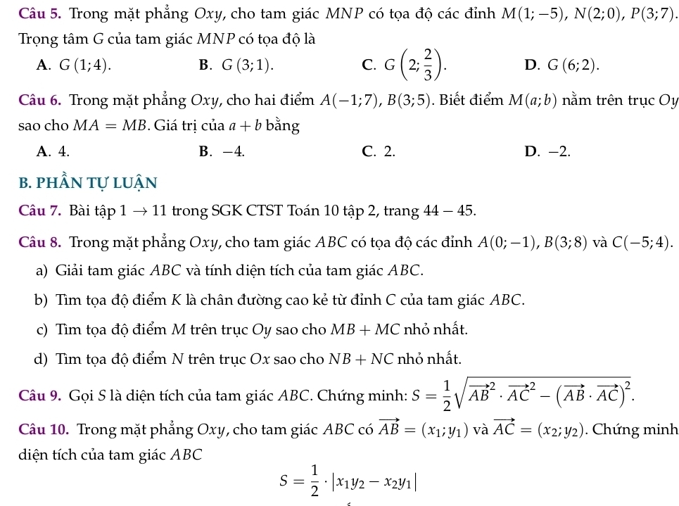 Trong mặt phẳng Oxy, cho tam giác MNP có tọa độ các đỉnh M(1;-5),N(2;0),P(3;7).
Trọng tâm G của tam giác MNP có tọa độ là
A. G(1;4). B. G(3;1). C. G(2; 2/3 ). D. G(6;2).
Câu 6. Trong mặt phẳng Oxy, cho hai điểm A(-1;7),B(3;5). Biết điểm M(a;b) nằm trên trục Oy
sao cho MA=MB. Giá trị của a+b bằng
A. 4. B. -4. C. 2. D. -2.
B. phầN tự lUận
Câu 7. Bài tập 1 → 11 trong SGK CTST Toán 10 tập 2, trang 44 - 45.
Câu 8. Trong mặt phẳng Oxy, cho tam giác ABC có tọa độ các đỉnh A(0;-1),B(3;8) và C(-5;4).
a) Giải tam giác ABC và tính diện tích của tam giác ABC.
b) Tìm tọa độ điểm K là chân đường cao kẻ từ đỉnh C của tam giác ABC.
c) Tìm tọa độ điểm M trên trục Oy sao cho MB+MC nhỏ nhất.
d) Tìm tọa độ điểm N trên trục Ox sao cho NB+NC nhỏ nhất.
Câu 9. Gọi S là diện tích của tam giác ABC. Chứng minh: S= 1/2 sqrt (vector AB)^2· vector (AC)^2-(vector AB· vector AC)^2.
Câu 10. Trong mặt phẳng Oxy, cho tam giác ABC có vector AB=(x_1;y_1) và vector AC=(x_2;y_2). Chứng minh
diện tích của tam giác ABC
S= 1/2 · |x_1y_2-x_2y_1|