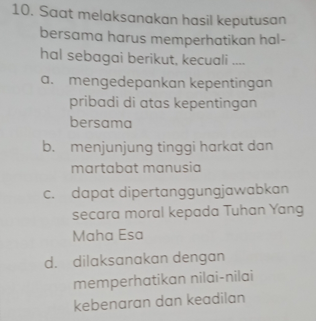 Saat melaksanakan hasil keputusan
bersama harus memperhatikan hal-
hal sebagai berikut, kecuali ....
a. mengedepankan kepentingan
pribadi di atas kepentingan
bersama
b. menjunjung tinggi harkat dan
martabat manusia
c. dapat dipertanggungjawabkan
secara moral kepada Tuhan Yang
Maha Esa
d. dilaksanakan dengan
memperhatikan nilai-nilai
kebenaran dan keadilan