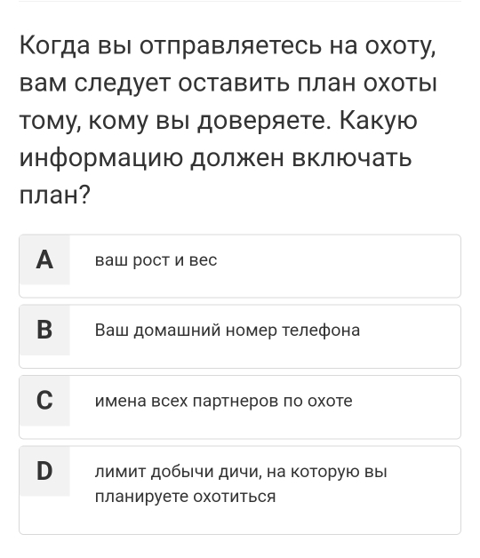 Когда выΙ отлравляетесь на охоту, 
вам следует оставить πлан охоть 
тому, кому вы доверяете. Какую 
информацию должен Βключать 
план? 
Ал ваш рост и вес 
В Ваш домашний номер телефона 
Со е имена всех πартнеров πо охоте 
Вее лимиΤ добычи дичи, на Κоторую вы 
планируете охотиться