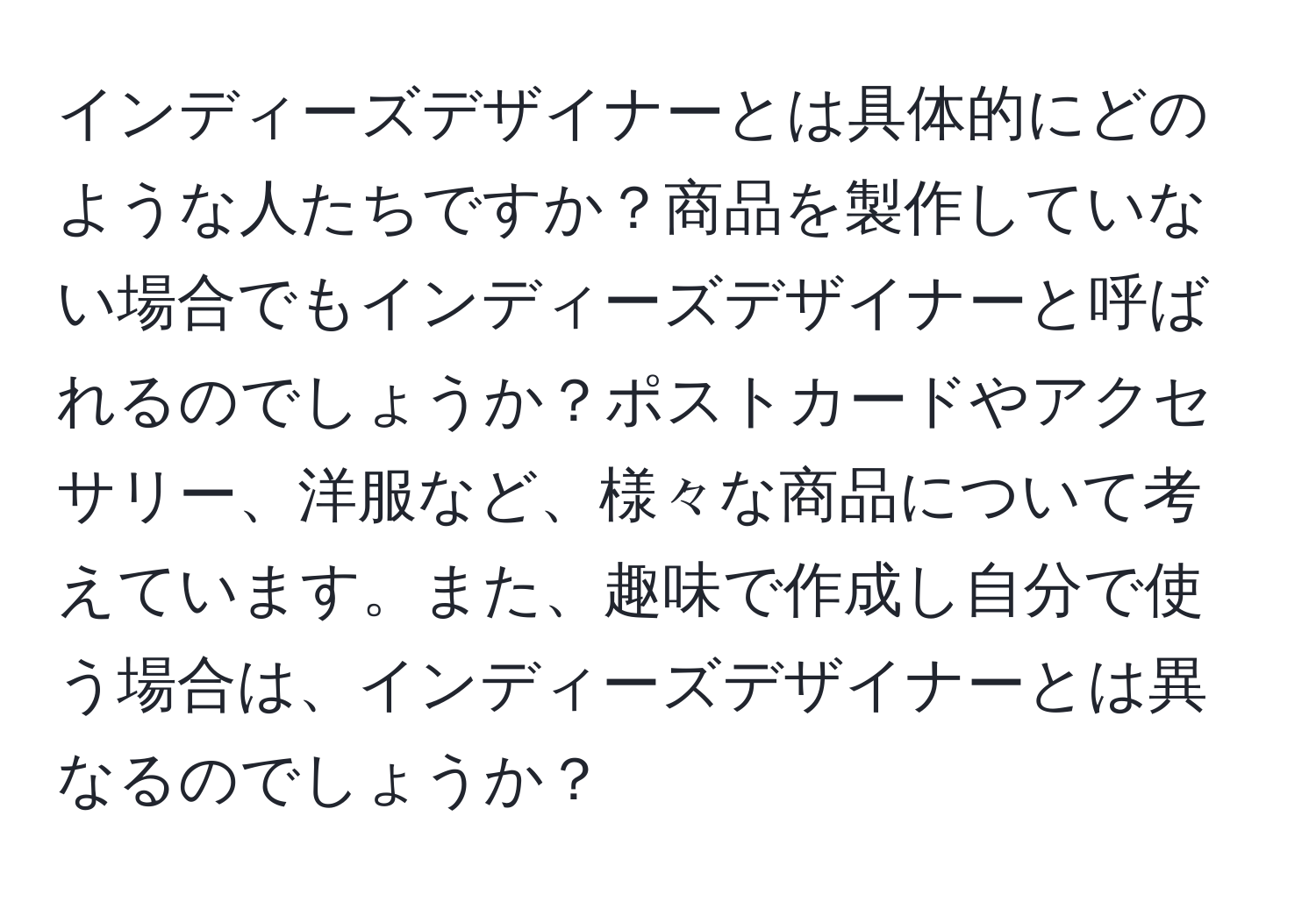 インディーズデザイナーとは具体的にどのような人たちですか？商品を製作していない場合でもインディーズデザイナーと呼ばれるのでしょうか？ポストカードやアクセサリー、洋服など、様々な商品について考えています。また、趣味で作成し自分で使う場合は、インディーズデザイナーとは異なるのでしょうか？