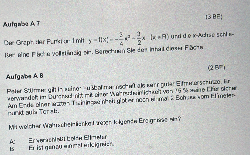 (3 BE)
Aufgabe A 7
Der Graph der Funktion f mit y=f(x)=- 3/4 x^2+ 3/2 x(x∈ R) und die x -Achse schlie-
ßen eine Fläche vollständig ein. Berechnen Sie den Inhalt dieser Fläche.
Aufgabe A 8 (2 BE)
Peter Stürmer gilt in seiner Fußballmannschaft als sehr guter Elfmeterschütze. Er
verwandelt im Durchschnitt mit einer Wahrscheinlichkeit von 75 % seine Elfer sicher.
Am Ende einer letzten Trainingseinheit gibt er noch einmal 2 Schuss vom Elfmeter-
punkt aufs Tor ab.
Mit welcher Wahrscheinlichkeit treten folgende Ereignisse ein?
A: Er verschießt beide Elfmeter.
B: Er ist genau einmal erfolgreich.