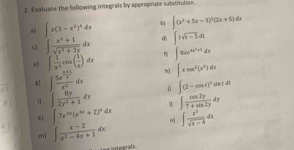 Evaluate the following integrals by appropriate substitution. 
a) ∈t x(3-x^2)^4dx
b) ∈t (x^2+5x-3)^5(2x+5)dx
c) ∈t  (x^2+1)/sqrt(x^3+3x) dx
d) ∈t tsqrt(t-5)dt
e) ∈t  1/x^2 cos ( 1/x )dx
f) ∈t 8xe^(4x^2)+1dx
g) ∈t frac 5e^(frac x+1)xx^2dx
h) ∈t xsec^2(x^2)dx
j) ∈t (2-cos t)^3sin tdt
1) ∈t  8y/2y^2+1 dy ∈t  cos 2y/7+sin 2y dy
1) 
k) ∈t 7e^(3x)(e^(3x)+2)^6dx ∈t  x^2/sqrt(x-4) dx
m) ∈t  (x-2)/x^2-4x+1 dx
n) 
integrals.