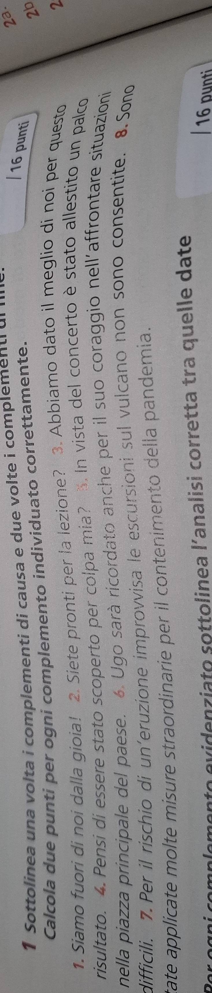 Sottolinea una volta i complementi di causa e due volte i complementi d 
23. 
Calcola due punti per ogni complemento individuato correttamente. 
16 punti 
2b 
1. Siamo fuori di noi dalla gioia! 2. Siete pronti per la lezione? 3. Abbiamo dato il meglio di noi per questo 
2 
risultato. 4. Pensi di essere stato scoperto per colpa mia? 5. In vista del concerto è stato allestito un palco 
nella piazza principale del paese. 6. Ugo sarà ricordato anche per il suo coraggio nell'affrontare situazioni 
difficili. 7. Per il rischio di un'eruzione improvvisa le escursioni sul vulcano non sono consentite. 8. Sono 
tate applicate molte misure straordinarie per il contenimento della pandemia. 
gni cemplemento evidenziato sottolinea l'analisi corretta tra quelle date 
16 punti