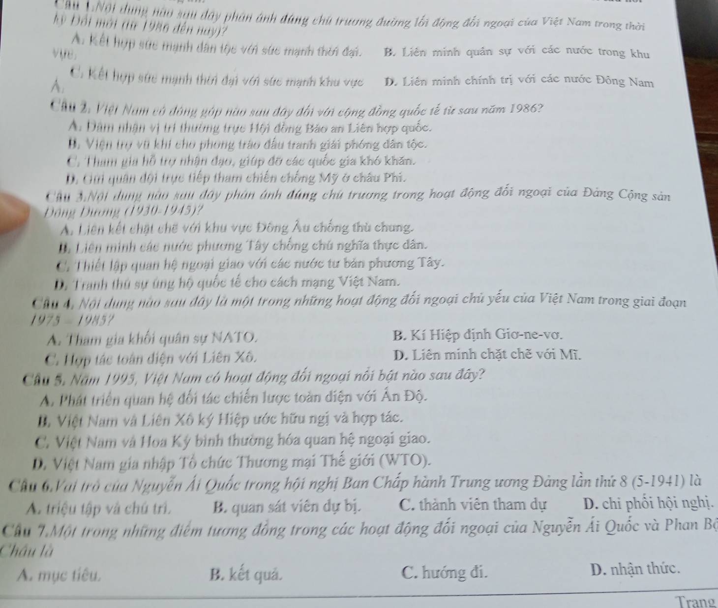 Chu 1Nội dùng hàu sạu dây phản ánh đùng chú trương đường lối động đối ngoại của Việt Nam trong thời
y Đối mới (từ 1986 đến nay)?
A. Kết hợp sức mạnh dân tộc với sức mạnh thời đại. B. Liên minh quân sự với các nước trong khu
vre.
C. Kết hợp sức mạnh thời đại với sức mạnh khu vực D. Liên minh chính trị với các nước Đông Nam
A.
Chu 2: Việt Nam có đóng góp nào sau đây đối với cộng đồng quốc tế từ sau năm 1986?
A. Dâm nhận vị trí thường trực Hội đồng Bảo an Liên hợp quốc.
B. Viện trợ vũ khi cho phong trào đầu tranh giải phóng dân tộc.
C. Tham gia hỗ trợ nhận đạo, giúp đỡ các quốc gia khó khăn.
D. Gii quân đội trực tiếp tham chiến chống Mỹ ở châu Phi.
Cầu 3Nội dùng nào sau đây phản ánh đùng chú trương trong hoạt động đối ngoại của Đảng Cộng sản
Động Dương (1930-1945)?
A. Liên kết chặt chế với khu vực Đông Âu chống thù chung.
Di Liên minh các nước phương Tây chống chú nghĩa thực dân.
C. Thiết lập quan hệ ngoại giao với các nước tư bản phương Tây.
D. Tranh thủ sự úng hộ quốc tế cho cách mạng Việt Nam.
Chu 4, Nội dụng nào sau đây là một trong những hoạt động đối ngoại chủ yếu của Việt Nam trong giai đoạn
1975-1985
A. Tham gia khối quân sự NATO. B Kí Hiệp định Giơ-ne-vơ.
C. Hợp tác toàn điện với Liên Xô. D. Liên minh chặt chẽ với Mĩ.
Câu 5. Năm 1995, Việt Nam có hoạt động đối ngoại nổi bật nào sau đây?
A. Phát triển quan hệ đối tác chiến lược toàn điện với Ấn Độ.
D. Việt Nam và Liên Xô ký Hiệp ước hữu ngị và hợp tác.
C. Việt Nam và Hoa Ký bình thường hóa quan hệ ngoại giao.
D. Việt Nam gia nhập Tổ chức Thương mại Thế giới (WTO).
Cầu 6Vai trò của Nguyễn Ải Quốc trong hội nghị Ban Chấp hành Trung ương Đảng lần thứ 8 (5-1941) là
A. triệu tập và chú trì. B. quan sát viên dự bị. C. thành viên tham dự D. chi phối hội nghị.
Cầu 7.Một trong những điểm tương đồng trong các hoạt động đối ngoại của Nguyễn Ái Quốc và Phan Bộ
Châu là
A. mục tiêu. B. kết quả. C. hướng đi. D. nhận thức.
Trang