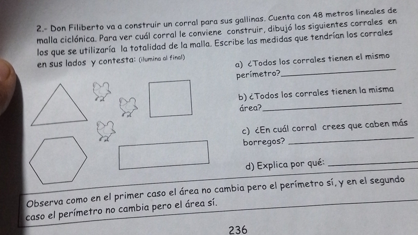 2.- Don Filiberto va a construir un corral para sus gallinas. Cuenta con 48 metros lineales de 
malla ciclónica. Para ver cuál corral le conviene construir, dibujó los siguientes corrales en 
los que se utilizaría la totalidad de la malla. Escribe las medidas que tendrían los corrales 
_ 
a) ćTodos los corrales tienen el mismo 
en sus lados y contesta; (ilumina al final) 
perímetro? 
b) ¿Todos los corrales tienen la misma 
área? 
_ 
c) ¿En cuál corral crees que caben más 
borregos? 
_ 
d) Explica por qué:_ 
Observa como en el primer caso el área no cambia pero el perímetro sí, y en el segundo 
caso el perímetro no cambia pero el área sí. 
236