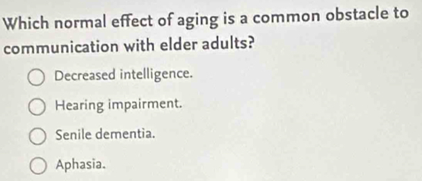 Which normal effect of aging is a common obstacle to
communication with elder adults?
Decreased intelligence.
Hearing impairment.
Senile dementia.
Aphasia.