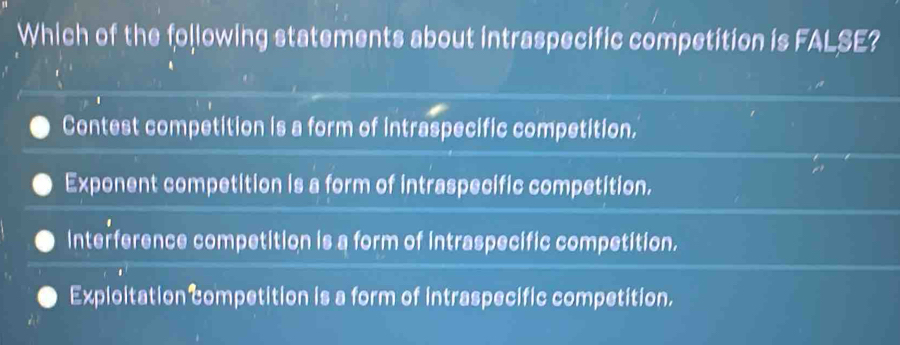 Which of the following statements about intraspecific competition is FALSE?
Contest competition is a form of intraspecific competition.
Exponent competition is a form of intraspecific competition.
Interference competition is a form of intraspecific competition.
Exploitation competition is a form of intraspecific competition.