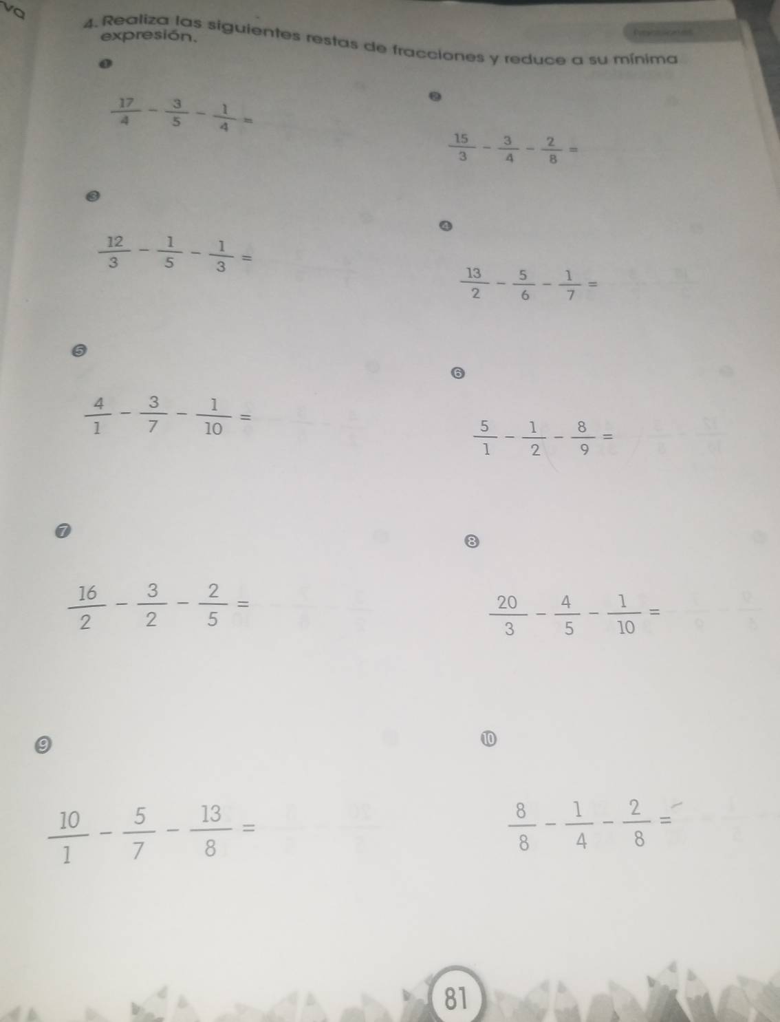 expresión. Desco sicaes 
vQ 4. Realiza las siguientes restas de fracciones y reduce a su mínima
 17/4 - 3/5 - 1/4 =.
 15/3 - 3/4 - 2/8 =
④
 12/3 - 1/5 - 1/3 =
 13/2 - 5/6 - 1/7 =
5
 4/1 - 3/7 - 1/10 =
 5/1 - 1/2 - 8/9 =
 16/2 - 3/2 - 2/5 =
 20/3 - 4/5 - 1/10 =
9 
⑩
 10/1 - 5/7 - 13/8 =
 8/8 - 1/4 - 2/8 =
81