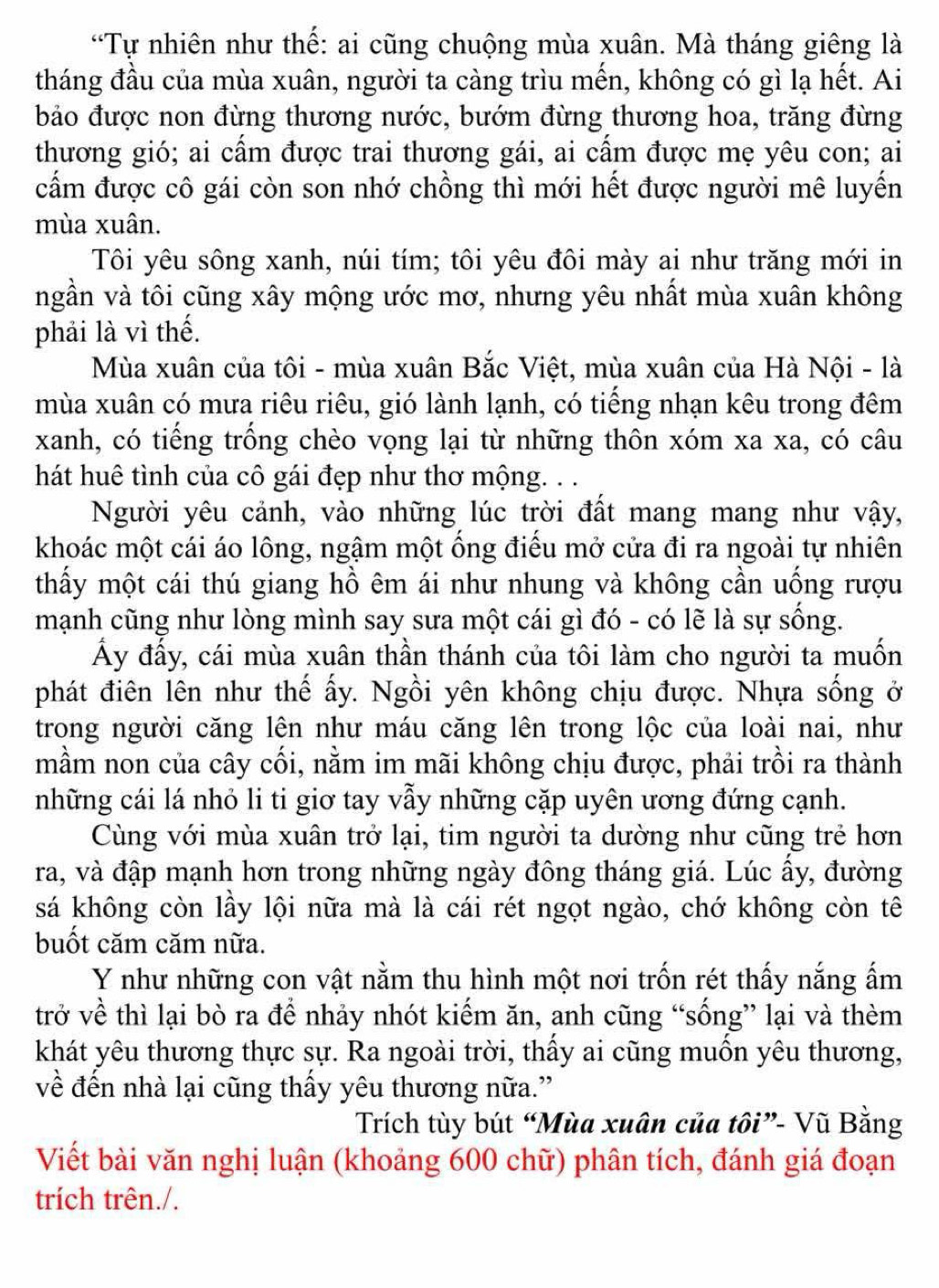 “Tự nhiên như thế: ai cũng chuộng mùa xuân. Mà tháng giêng là
tháng đầu của mùa xuân, người ta càng trìu mến, không có gì lạ hết. Ai
bảo được non đừng thương nước, bướm đừng thương hoa, trăng đừng
thương gió; ai cấm được trai thương gái, ai cấm được mẹ yêu con; ai
cấm được cô gái còn son nhớ chồng thì mới hết được người mê luyến
mùa xuân.
Tôi yêu sông xanh, núi tím; tôi yêu đôi mày ai như trăng mới in
ngần và tôi cũng xây mộng ước mơ, nhưng yêu nhất mùa xuân không
phải là vì thế.
Mùa xuân của tôi - mùa xuân Bắc Việt, mùa xuân của Hà Nội - là
mùa xuân có mưa riêu riêu, gió lành lạnh, có tiếng nhạn kêu trong đêm
xanh, có tiếng trồng chèo vọng lại từ những thôn xóm xa xa, có câu
hát huê tình của cô gái đẹp như thơ mộng. . .
Người yêu cảnh, vào những lúc trời đất mang mang như vậy,
khoác một cái áo lông, ngậm một ống điểu mở cửa đi ra ngoài tự nhiên
thấy một cái thú giang hồ êm ái như nhung và không cần uống rượu
mạnh cũng như lòng mình say sưa một cái gì đó - có lẽ là sự sống.
ấy đấy, cái mùa xuân thần thánh của tôi làm cho người ta muốn
phát điên lên như thế ấy. Ngồi yên không chịu được. Nhựa sống ở
trong người căng lên như máu căng lên trong lộc của loài nai, như
mầm non của cây cối, nằm im mãi không chịu được, phải trồi ra thành
những cái lá nhỏ li ti giơ tay vẫy những cặp uyên ương đứng cạnh.
Cùng với mùa xuân trở lại, tim người ta dường như cũng trẻ hơn
ra, và đập mạnh hơn trong những ngày đông tháng giá. Lúc ấy, đường
sá không còn lầy lội nữa mà là cái rét ngọt ngào, chớ không còn tê
buốt căm căm nữa.
Y như những con vật nằm thu hình một nơi trốn rét thấy nắng ấm
trở về thì lại bò ra để nhảy nhót kiếm ăn, anh cũng “sống” lại và thèm
khát yêu thương thực sự. Ra ngoài trời, thấy ai cũng muốn yêu thương,
về đến nhà lại cũng thấy yêu thương nữa.”
Trích tùy bút “Mùa xuân của tôi”- Vũ Bằng
Viết bài văn nghị luận (khoảng 600 chữ) phân tích, đánh giá đoạn
trích trên./.