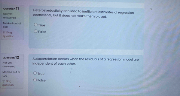 Heteroskedasticity can lead to inefficient estimates of regression
Not yet coefficients, but it does not make them biased.
answered
Marked out of True
1.00
Flag False
question
Question 12 Autocorrelation occurs when the residuals of a regression model are
Not yet independent of each other.
answered
Marked out of
1.00 True
Flag False
question