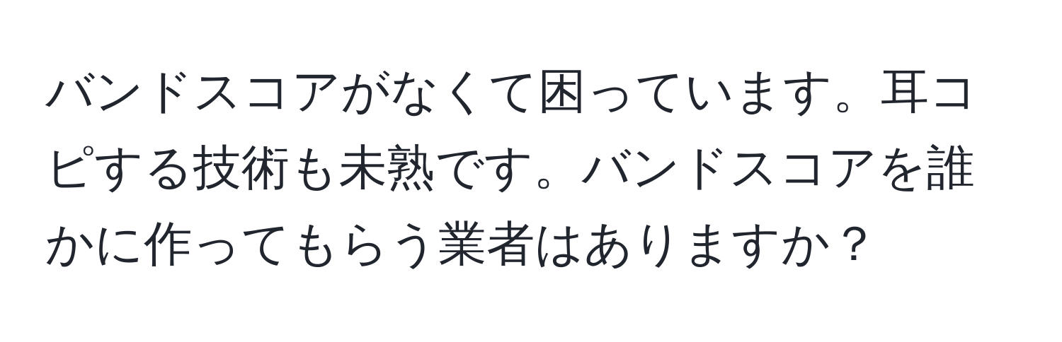 バンドスコアがなくて困っています。耳コピする技術も未熟です。バンドスコアを誰かに作ってもらう業者はありますか？