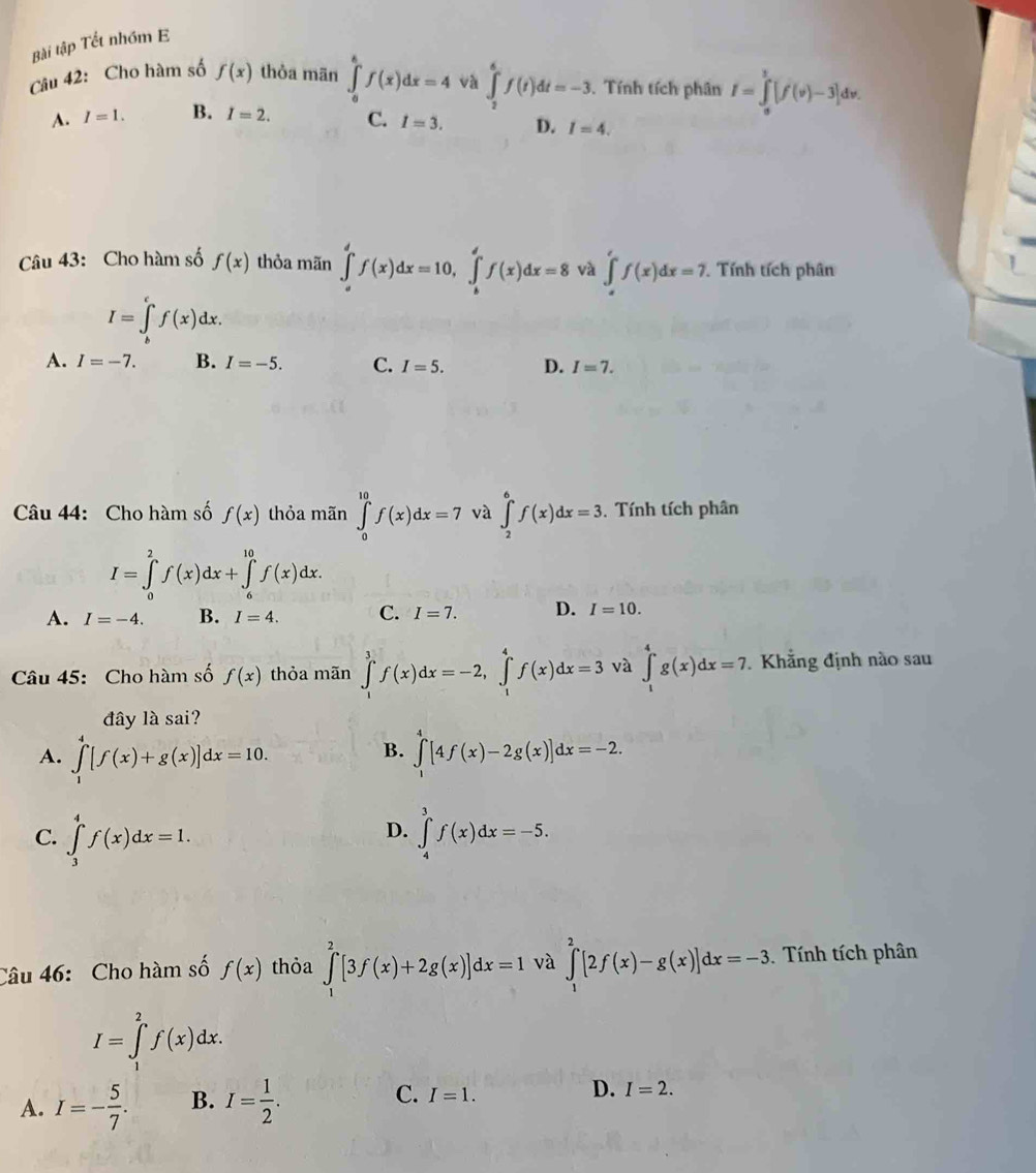 Bài tập Tết nhóm E
Câu 42: Cho hàm số f(x) thỏa mān ∈tlimits _0^(kf(x)dx=4 và ∈t _2^6f(t)dt=-3.. Tính tích phân I=∈tlimits _0^1[f'(v)-3]dv.
A. I=1. B. I=2. C. I=3. D. I=4.
Câu 43: Cho hàm số f(x) thỏa mãn ∈tlimits _a^df(x)dx=10,∈tlimits _b^df(x)dx=8 và ∈tlimits _a^rf(x)dx=7.. Tính tích phân
I=∈tlimits _b^cf(x)dx.
A. I=-7. B. I=-5. C. I=5. D. I=7.
Câu 44: Cho hàm số f(x) thỏa mãn ∈tlimits _0^(10)f(x)dx=7 và ∈t _2^6f(x)dx=3.. Tính tích phân
I=∈tlimits _0^2f(x)dx+∈tlimits _6^(10)f(x)dx.
A. I=-4. B. I=4. C. I=7. D. I=10.
Câu 45: Cho hàm số f(x) thỏa mãn ∈tlimits _1^3f(x)dx=-2,∈tlimits _1^4f(x)dx=3 và ∈t _1^4g(x)dx=7. Khẳng định nào sau
đây là sai?
B.
A. ∈tlimits _1^4[f(x)+g(x)]dx=10. ∈tlimits _1^4[4f(x)-2g(x)]dx=-2.
D.
C. ∈tlimits _3^4f(x)dx=1. ∈tlimits _4^3f(x)dx=-5.
Câu 46:  Cho hàm số f(x) thỏa ∈tlimits _1^2[3f(x)+2g(x)]dx=1 và ∈tlimits _1^2[2f(x)-g(x)]dx=-3 Tính tích phân
I=∈tlimits _1^2f(x)dx.
A. I=-frac 5)7. B. I= 1/2 . C. I=1. D. I=2.