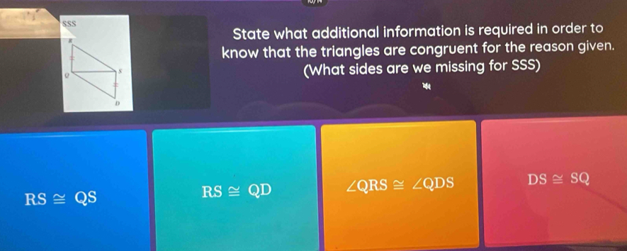 SSS
R
State what additional information is required in order to
know that the triangles are congruent for the reason given.
s
(What sides are we missing for SSS)

D
RS≌ QS
RS≌ QD ∠ QRS≌ ∠ QDS DS≌ SQ