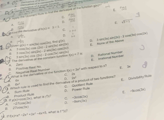 Darivative of à cU
Derivative of a composite fun
C Derivative of a power furiction ∠ 4=+4
csing the Froduct Rute, what is the dark sn o the tune
E. beginarrayr 3^2+6-3 (+1)endarray
Apply the Quotient Rule to find the derivative of the function 2x^2,3 g(x)=x^(-2+1) (41)
C.  (3^2-2+1)/(+1) 
A.  (x^2-2x+1)/-x+1 
D. beginarrayr 3^2+4-3 sqrt(3-1)
E.
1
& Find the derivative of β  (a^2-4)/a^2-4  -4 h(x)=3-1. C. 23-1
A.  1/sqrt(3)-1 
D. 3-1
/Given 3cos (3x)cos (2x)-2sin (3x)sin (2x) g(x)=sin (3x)cos (2x) , find g'(x). D. 3sin (3x)sin (2x)-2cos (3x)cos (2x)
B  3/sqrt(3-1) 
E. None of the Above
A.
B.
D. Rational Number
C
10. The derivative of the constant function 3sin (3x)cos (2x)-2cos (3x)sin (2x) 3cos (3x)sin (2x)-2sin (3x)cos (2x) f(x)=7 is:
E. Irrational Number
A. Zero
B. Positive Real No.
C. Negative Real Number f(x)=3x^2 with respect to x? E. 3x
What is the derivative of the function
C. ₹2x
D. 2x^2
6x
E. Divisibility Rule
12. Which rule is used to find the derivative of a product of two functions?
B. 6x^2
B. Product Rule A. Sum Ruie D. Power Ruie C. Quotient Rule
E. -9cos (3x)
1B. I1 y(x)=cos (3x) , what is y^m|x| 7 C. -3cos (3x)
A. -27cos (3x)
D. -9sin (3x)
B. 27cos (3x)
f(x)=x^4-2x^3+3x^2-4x+5 , what is f^-(x)