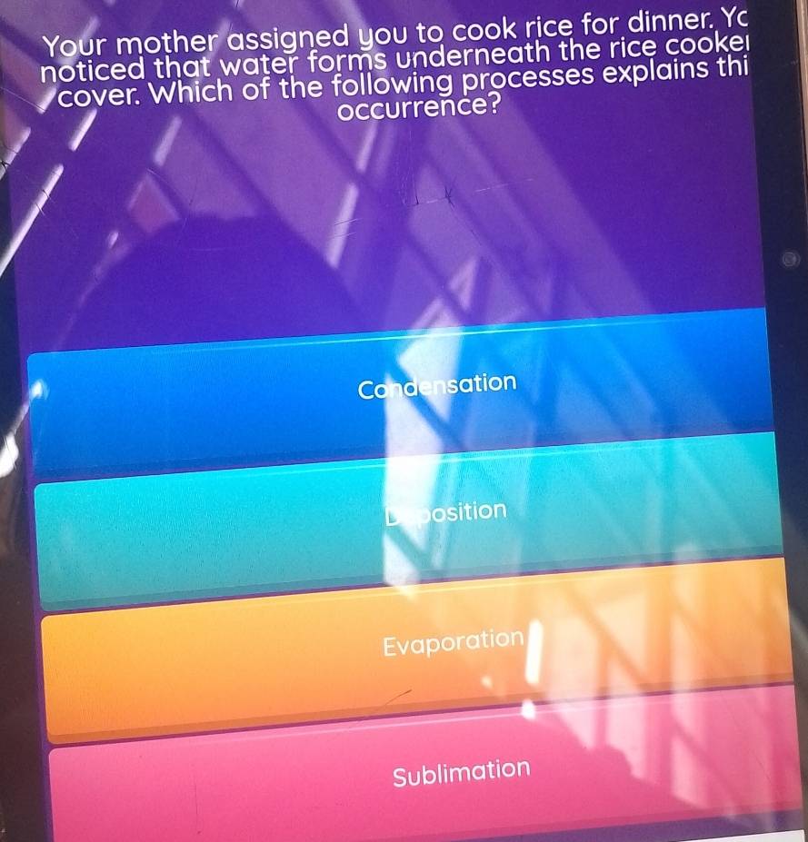 Your mother assigned you to cook rice for dinner. Yc
noticed that water forms underneath the rice cooker
cover. Which of the following processes explains thi
occurrence?
Condensation
L osition
Evaporation
Sublimation