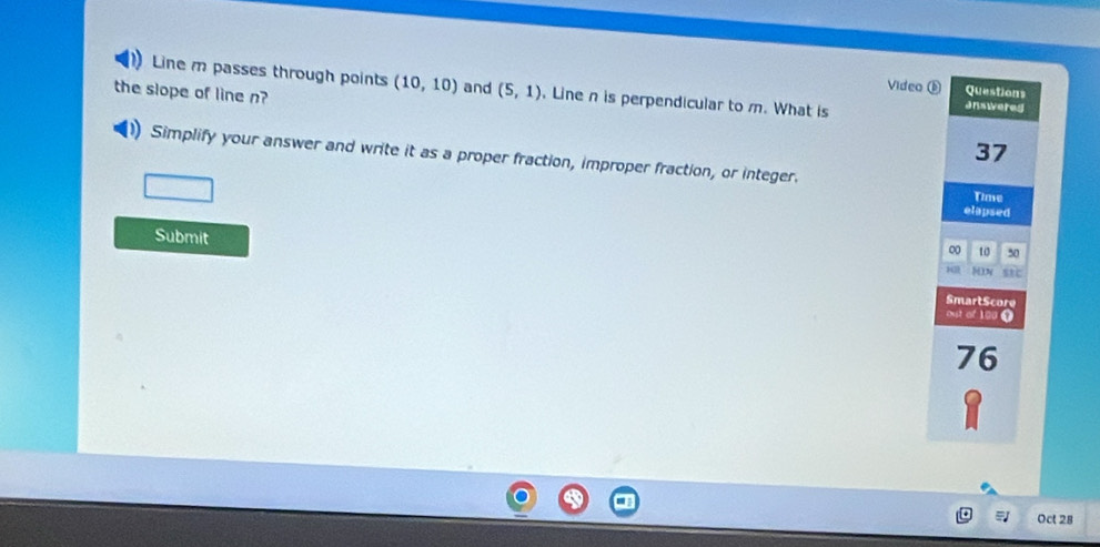 Line m passes through points (10,10) and (5,1) Line n is perpendicular to m. What is 
Video ⑥ Questions 
answered 
the slope of line n? 37 
Simplify your answer and write it as a proper fraction, improper fraction, or integer. 
Time 
elapsed 
Submit 
0 10 50
13 8N stc 
SmartScore 
out of 100 t 
76 
Oct 28