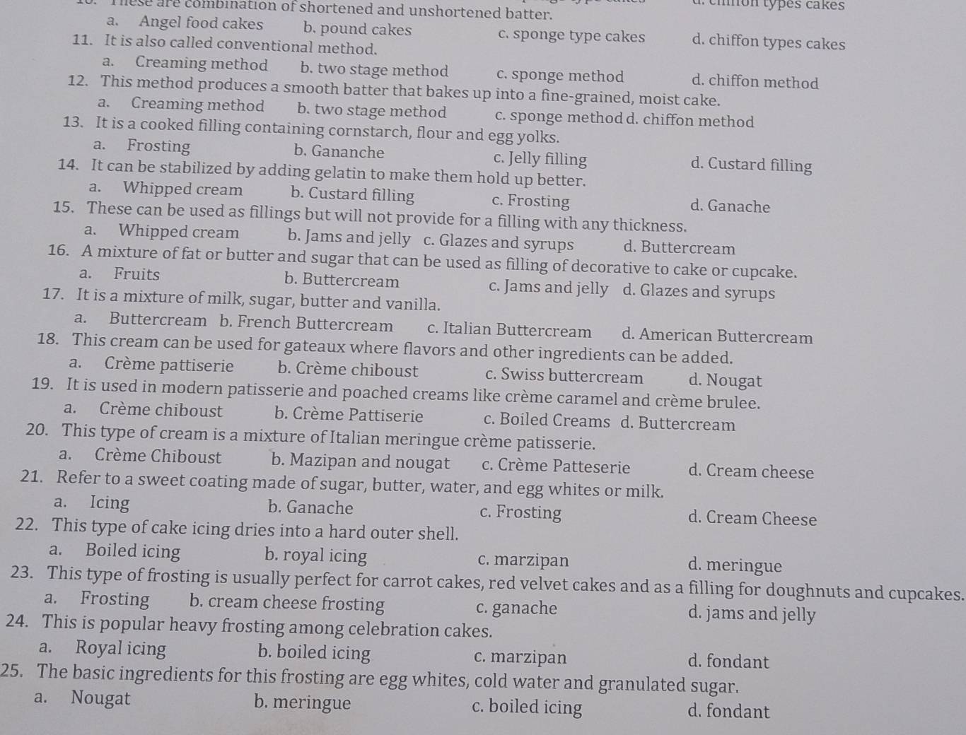 cmón types cakes
nese are combination of shortened and unshortened batter.
a. Angel food cakes b. pound cakes c. sponge type cakes d. chiffon types cakes
11. It is also called conventional method.
a. Creaming method b. two stage method c. sponge method d. chiffon method
12. This method produces a smooth batter that bakes up into a fine-grained, moist cake.
a. Creaming method b. two stage method c. sponge method d. chiffon method
13. It is a cooked filling containing cornstarch, flour and egg yolks.
a. Frosting b. Gananche c. Jelly filling d. Custard filling
14. It can be stabilized by adding gelatin to make them hold up better.
a. Whipped cream b. Custard filling c. Frosting d. Ganache
15. These can be used as fillings but will not provide for a filling with any thickness.
a. Whipped cream b. Jams and jelly c. Glazes and syrups d. Buttercream
16. A mixture of fat or butter and sugar that can be used as filling of decorative to cake or cupcake.
a. Fruits b. Buttercream c. Jams and jelly d. Glazes and syrups
17. It is a mixture of milk, sugar, butter and vanilla.
a. Buttercream b. French Buttercream c. Italian Buttercream d. American Buttercream
18. This cream can be used for gateaux where flavors and other ingredients can be added.
a. Crème pattiserie b. Crème chiboust c. Swiss buttercream d. Nougat
19. It is used in modern patisserie and poached creams like crème caramel and crème brulee.
a. Crème chiboust b. Crème Pattiserie c. Boiled Creams d. Buttercream
20. This type of cream is a mixture of Italian meringue crème patisserie.
a. Crème Chiboust b. Mazipan and nougat c. Crème Patteserie d. Cream cheese
21. Refer to a sweet coating made of sugar, butter, water, and egg whites or milk.
a. Icing b. Ganache c. Frosting d. Cream Cheese
22. This type of cake icing dries into a hard outer shell.
a. Boiled icing b. royal icing c. marzipan
d. meringue
23. This type of frosting is usually perfect for carrot cakes, red velvet cakes and as a filling for doughnuts and cupcakes.
a. Frosting b. cream cheese frosting c. ganache d. jams and jelly
24. This is popular heavy frosting among celebration cakes.
a. Royal icing b. boiled icing c. marzipan d. fondant
25. The basic ingredients for this frosting are egg whites, cold water and granulated sugar.
a. Nougat b. meringue c. boiled icing d. fondant