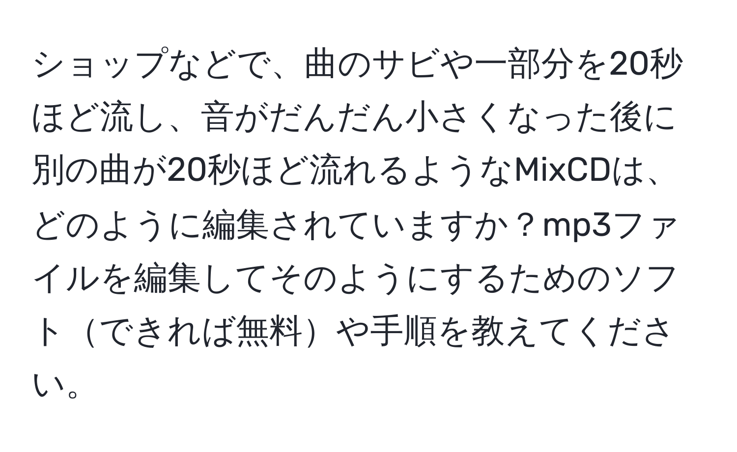 ショップなどで、曲のサビや一部分を20秒ほど流し、音がだんだん小さくなった後に別の曲が20秒ほど流れるようなMixCDは、どのように編集されていますか？mp3ファイルを編集してそのようにするためのソフトできれば無料や手順を教えてください。